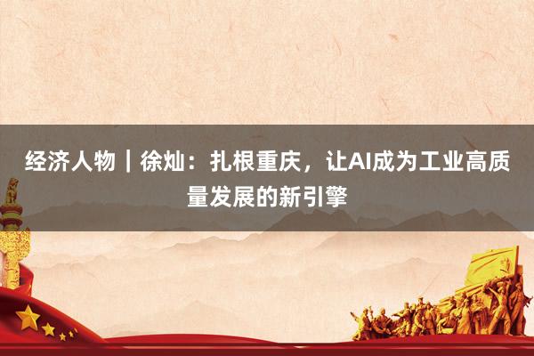 经济人物|徐灿:扎根重庆,让AI成为工业高质量发展的新引擎