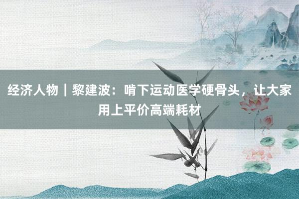 经济人物｜黎建波：啃下运动医学硬骨头，让大家用上平价高端耗材
