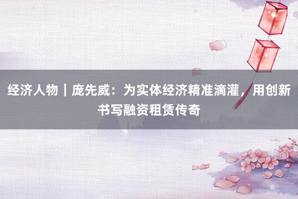 经济人物｜庞先威：为实体经济精准滴灌，用创新书写融资租赁传奇
