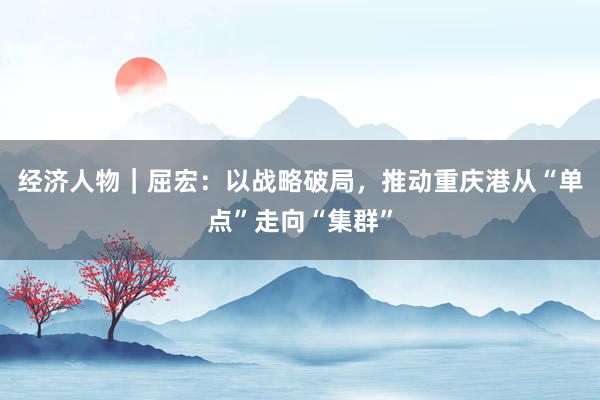经济人物｜屈宏：以战略破局，推动重庆港从“单点”走向“集群”