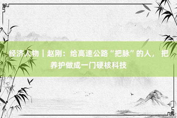 经济人物｜赵刚：给高速公路“把脉”的人， 把养护做成一门硬核科技