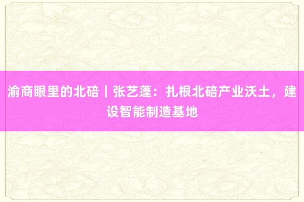 渝商眼里的北碚｜张艺蓬：扎根北碚产业沃土，建设智能制造基地