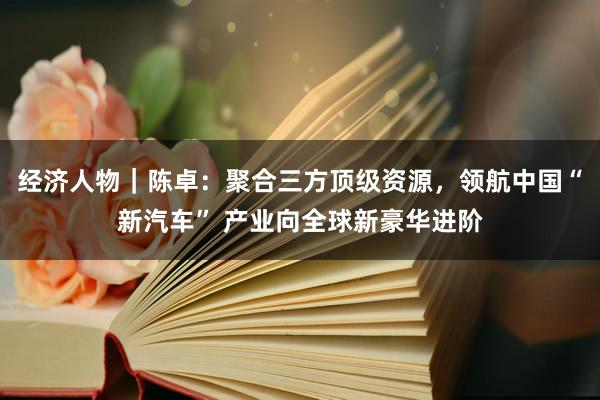 经济人物｜陈卓：聚合三方顶级资源，领航中国“新汽车” 产业向全球新豪华进阶