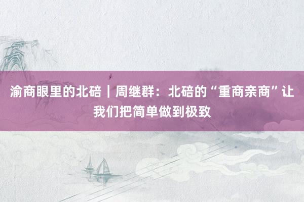 渝商眼里的北碚｜周继群：北碚的“重商亲商”让我们把简单做到极致