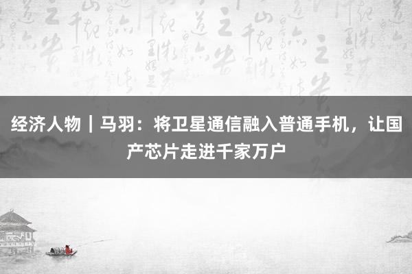 经济人物｜马羽：将卫星通信融入普通手机，让国产芯片走进千家万户
