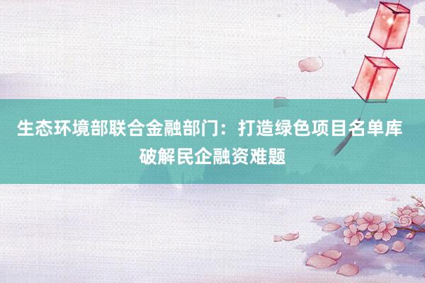 生态环境部联合金融部门：打造绿色项目名单库 破解民企融资难题