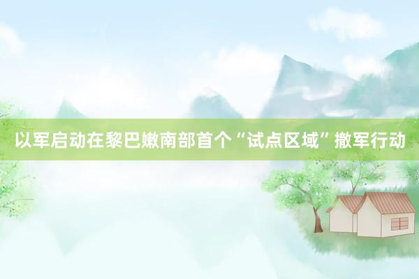 以军启动在黎巴嫩南部首个“试点区域”撤军行动