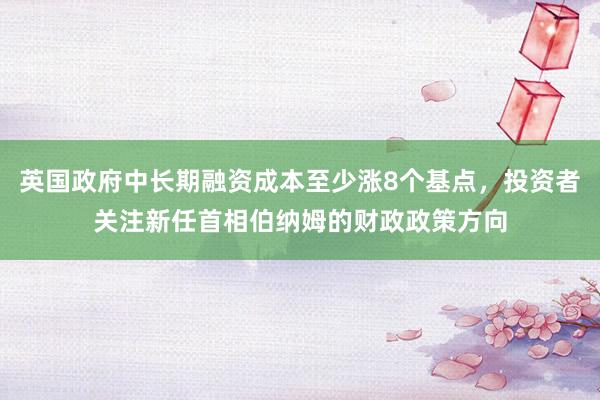 英国政府中长期融资成本至少涨8个基点，投资者关注新任首相伯纳姆的财政政策方向