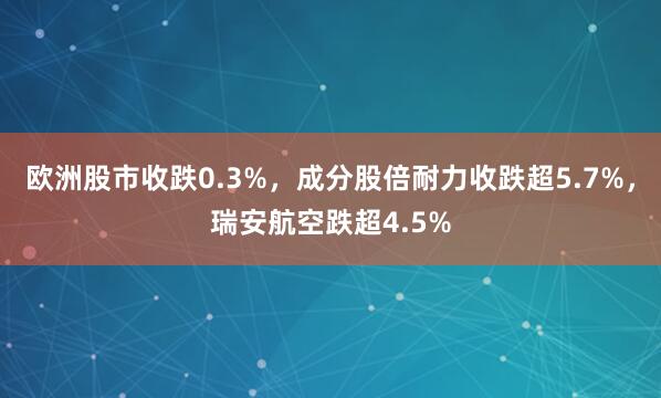 欧洲股市收跌0.3%，成分股倍耐力收跌超5.7%，瑞安航空跌超4.5%