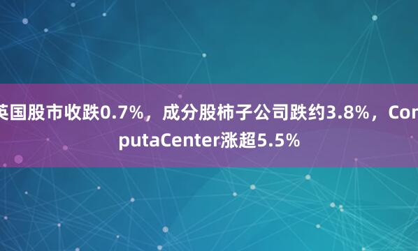 英国股市收跌0.7%，成分股柿子公司跌约3.8%，ComputaCenter涨超5.5%