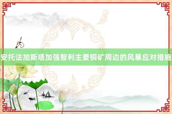 安托法加斯塔加强智利主要铜矿周边的风暴应对措施