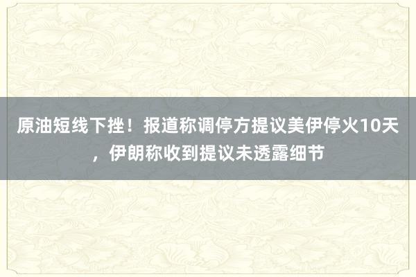 原油短线下挫！报道称调停方提议美伊停火10天，伊朗称收到提议未透露细节