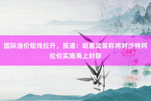 国际油价短线拉升，报道：胡塞武装称将对沙特阿拉伯实施海上封锁